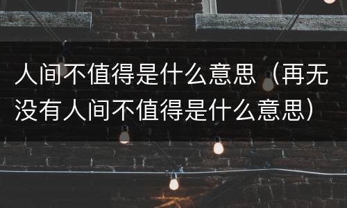 人间不值得是什么意思（再无没有人间不值得是什么意思）
