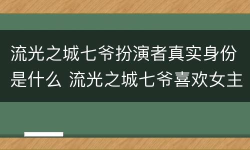 流光之城七爷扮演者真实身份是什么 流光之城七爷喜欢女主吗
