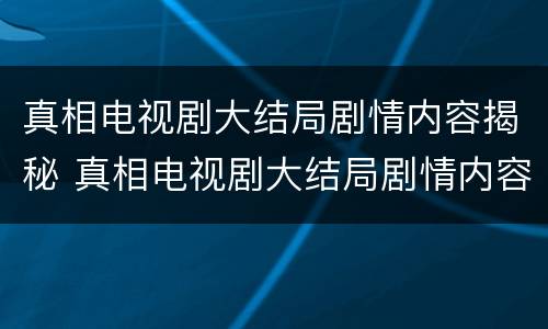 真相电视剧大结局剧情内容揭秘 真相电视剧大结局剧情内容揭秘是什么