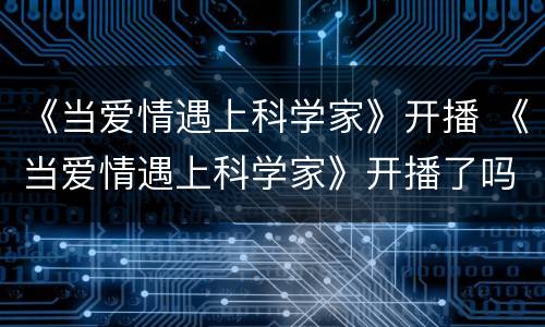 《当爱情遇上科学家》开播 《当爱情遇上科学家》开播了吗