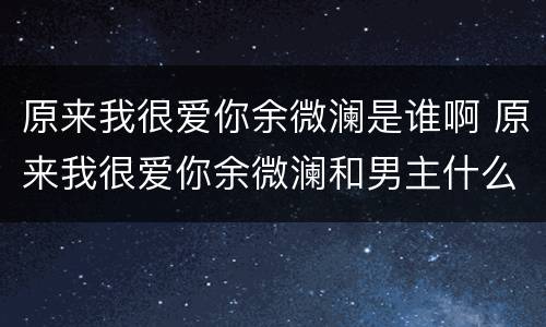 原来我很爱你余微澜是谁啊 原来我很爱你余微澜和男主什么关系