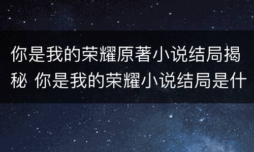 你是我的荣耀原著小说结局揭秘 你是我的荣耀小说结局是什么