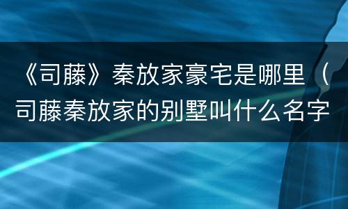 《司藤》秦放家豪宅是哪里（司藤秦放家的别墅叫什么名字）