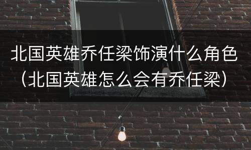 北国英雄乔任梁饰演什么角色（北国英雄怎么会有乔任梁）