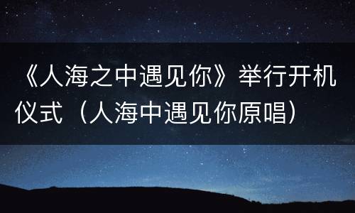 《人海之中遇见你》举行开机仪式（人海中遇见你原唱）