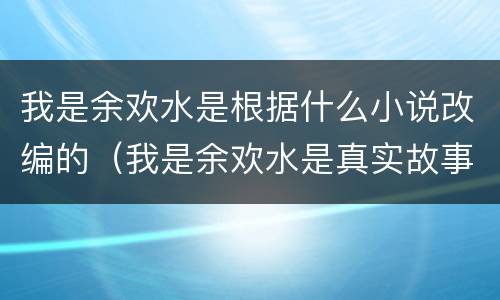 我是余欢水是根据什么小说改编的（我是余欢水是真实故事改编的吗）