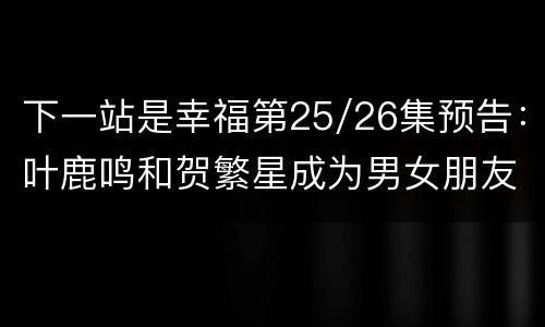 下一站是幸福第25/26集预告：叶鹿鸣和贺繁星成为男女朋友