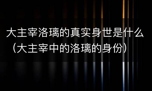 大主宰洛璃的真实身世是什么（大主宰中的洛璃的身份）