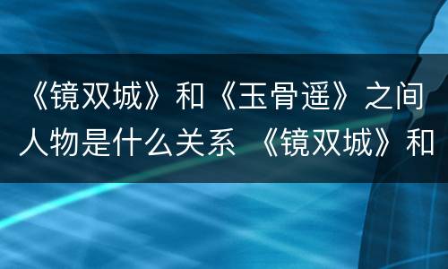 《镜双城》和《玉骨遥》之间人物是什么关系 《镜双城》和《玉骨遥》两部剧有联系吗