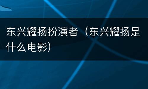 东兴耀扬扮演者（东兴耀扬是什么电影）