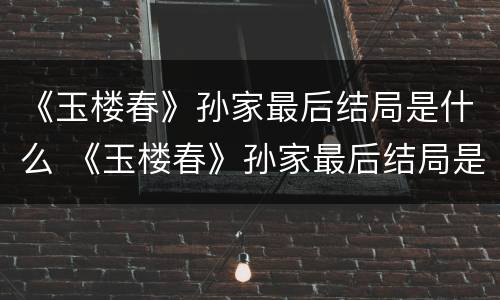 《玉楼春》孙家最后结局是什么 《玉楼春》孙家最后结局是什么