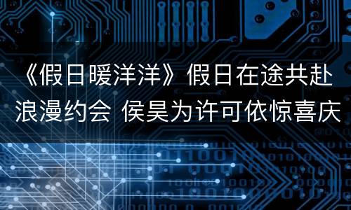 《假日暖洋洋》假日在途共赴浪漫约会 侯昊为许可依惊喜庆生