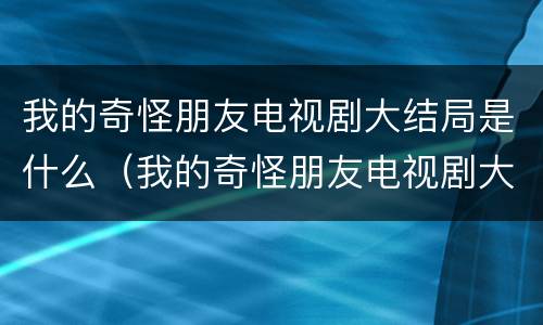 我的奇怪朋友电视剧大结局是什么（我的奇怪朋友电视剧大结局是什么意思）