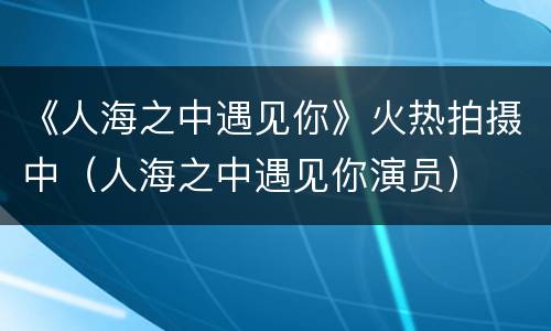《人海之中遇见你》火热拍摄中（人海之中遇见你演员）