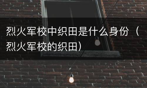 烈火军校中织田是什么身份（烈火军校的织田）