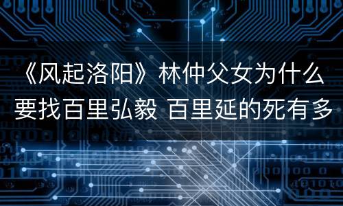 《风起洛阳》林仲父女为什么要找百里弘毅 百里延的死有多少猫腻
