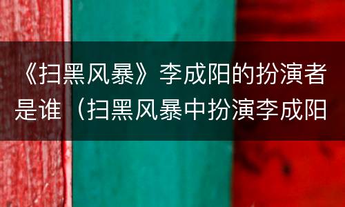 《扫黑风暴》李成阳的扮演者是谁（扫黑风暴中扮演李成阳的是谁）