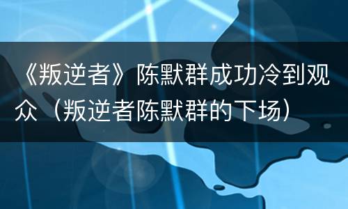 《叛逆者》陈默群成功冷到观众（叛逆者陈默群的下场）