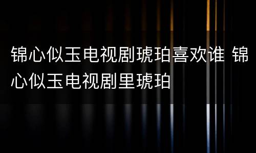 锦心似玉电视剧琥珀喜欢谁 锦心似玉电视剧里琥珀