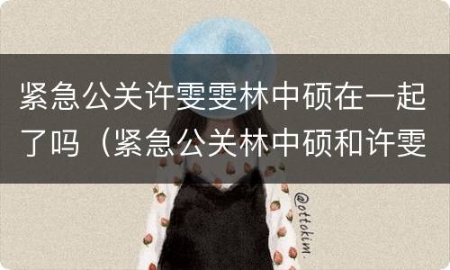 紧急公关许雯雯林中硕在一起了吗（紧急公关林中硕和许雯雯什么时候）