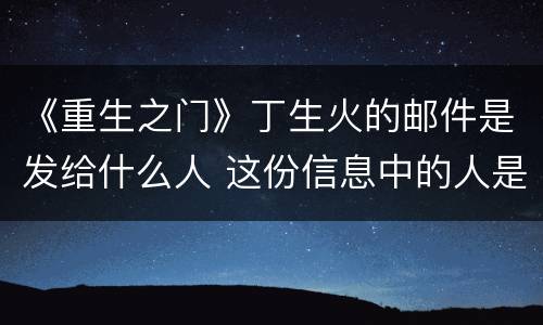 《重生之门》丁生火的邮件是发给什么人 这份信息中的人是谁