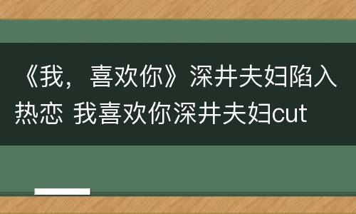 《我，喜欢你》深井夫妇陷入热恋 我喜欢你深井夫妇cut