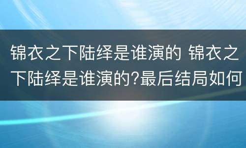 锦衣之下陆绎是谁演的 锦衣之下陆绎是谁演的?最后结局如何?