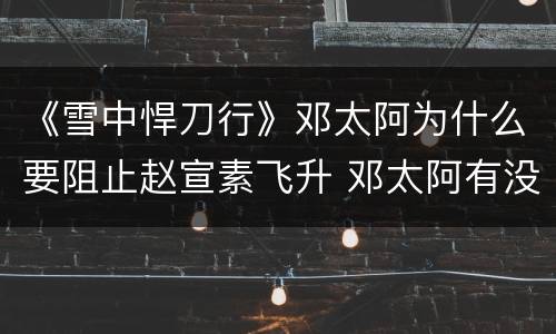 《雪中悍刀行》邓太阿为什么要阻止赵宣素飞升 邓太阿有没有飞升