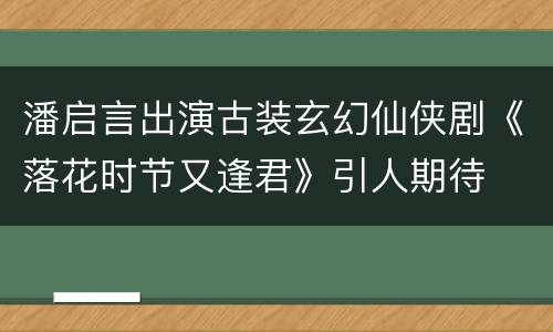 潘启言出演古装玄幻仙侠剧《落花时节又逢君》引人期待