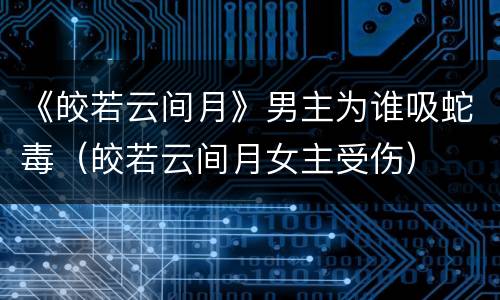 《皎若云间月》男主为谁吸蛇毒（皎若云间月女主受伤）