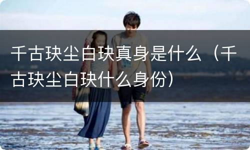 千古玦尘白玦真身是什么（千古玦尘白玦什么身份）