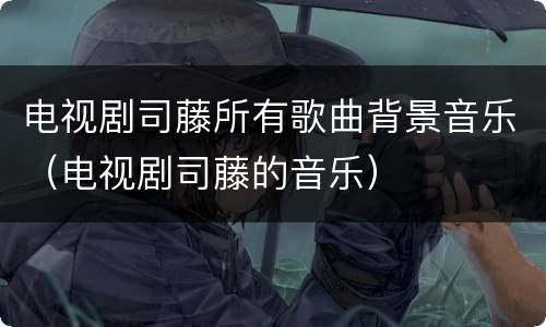 电视剧司藤所有歌曲背景音乐（电视剧司藤的音乐）
