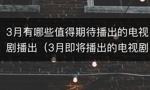 3月有哪些值得期待播出的电视剧播出（3月即将播出的电视剧）
