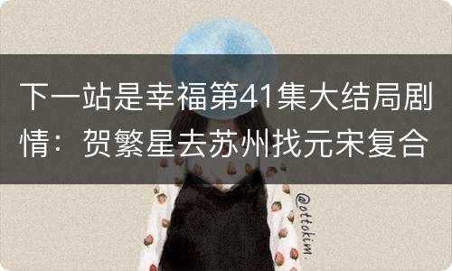 下一站是幸福第41集大结局剧情：贺繁星去苏州找元宋复合