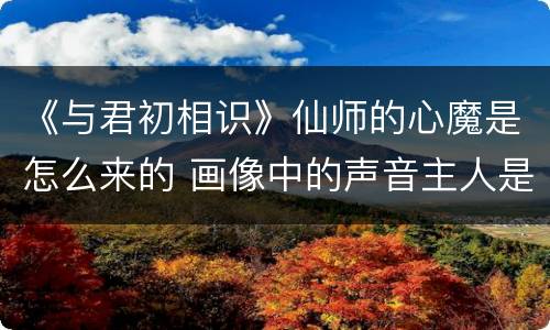 《与君初相识》仙师的心魔是怎么来的 画像中的声音主人是谁