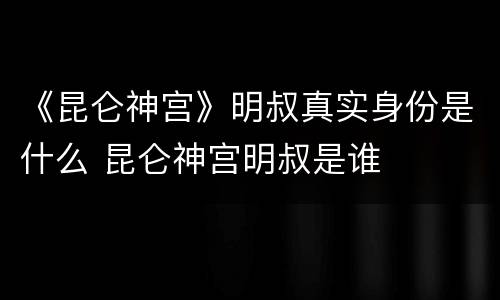《昆仑神宫》明叔真实身份是什么 昆仑神宫明叔是谁