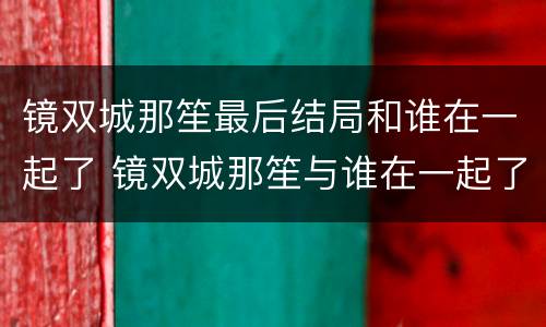 镜双城那笙最后结局和谁在一起了 镜双城那笙与谁在一起了