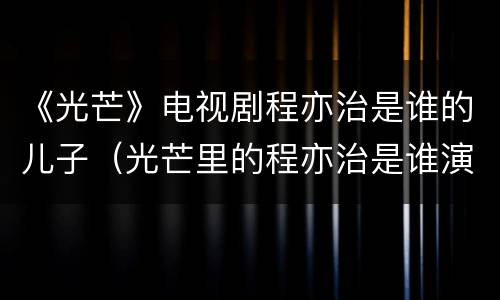 《光芒》电视剧程亦治是谁的儿子（光芒里的程亦治是谁演的）