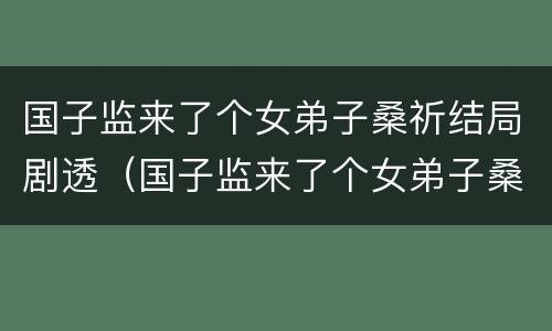 国子监来了个女弟子桑祈结局剧透（国子监来了个女弟子桑祈和谁在一起了）
