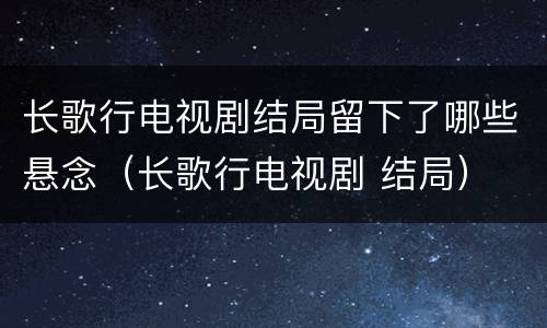 长歌行电视剧结局留下了哪些悬念（长歌行电视剧 结局）
