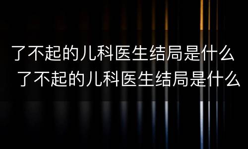 了不起的儿科医生结局是什么 了不起的儿科医生结局是什么