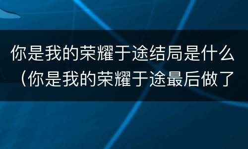 你是我的荣耀于途结局是什么（你是我的荣耀于途最后做了什么工作）