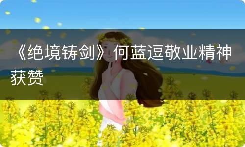 《绝境铸剑》何蓝逗敬业精神获赞