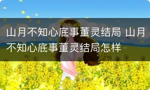 山月不知心底事董灵结局 山月不知心底事董灵结局怎样