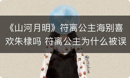 《山河月明》符离公主海别喜欢朱棣吗 符离公主为什么被误会是白月光