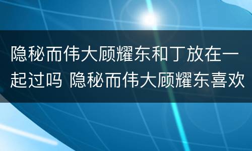 隐秘而伟大顾耀东和丁放在一起过吗 隐秘而伟大顾耀东喜欢丁