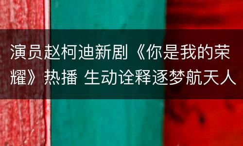 演员赵柯迪新剧《你是我的荣耀》热播 生动诠释逐梦航天人