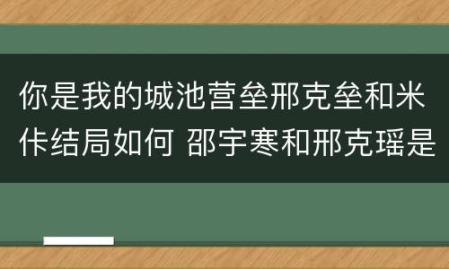 你是我的城池营垒邢克垒和米佧结局如何 邵宇寒和邢克瑶是什么关系