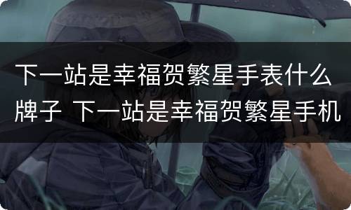 下一站是幸福贺繁星手表什么牌子 下一站是幸福贺繁星手机型号
