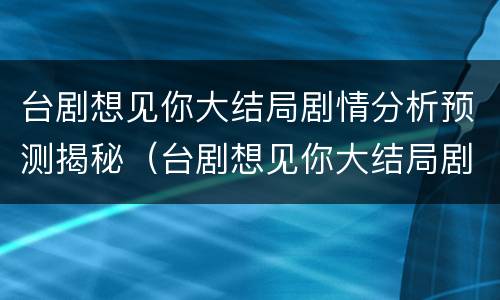 台剧想见你大结局剧情分析预测揭秘（台剧想见你大结局剧情解析）